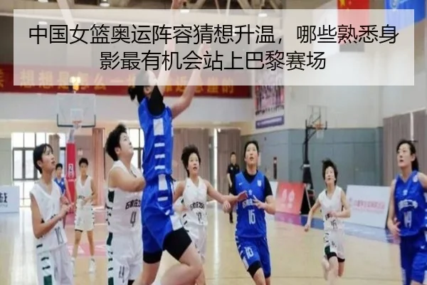中国女篮奥运阵容猜想升温，哪些熟悉身影最有机会站上巴黎赛场